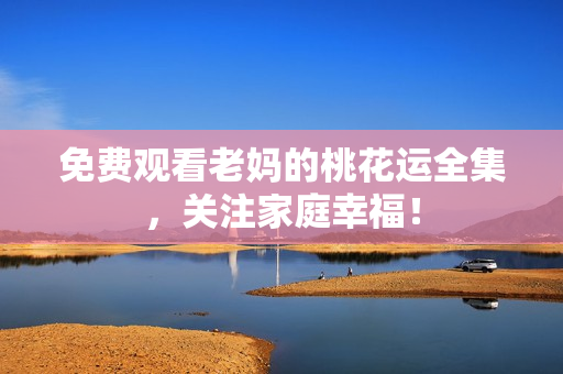 免费观看老妈的桃花运全集，关注家庭幸福！