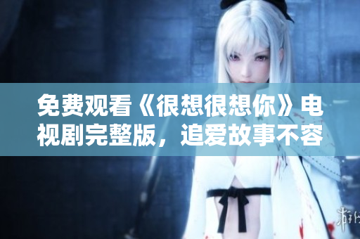 免费观看《很想很想你》电视剧完整版，追爱故事不容错过！