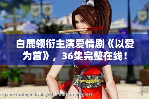 白鹿领衔主演爱情剧《以爱为营》，36集完整在线！