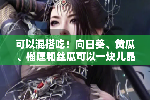 可以混搭吃！向日葵、黄瓜、榴莲和丝瓜可以一块儿品尝！