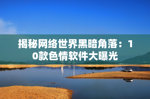 揭秘网络世界黑暗角落：10款色情软件大曝光
