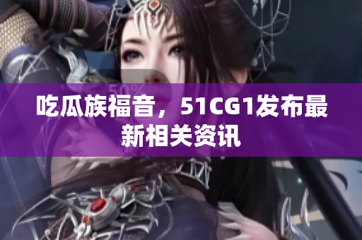 吃瓜族福音，51CG1发布最新相关资讯