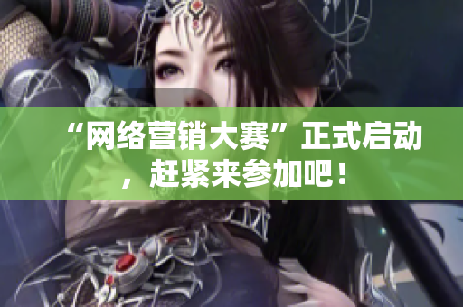 “网络营销大赛”正式启动，赶紧来参加吧！
