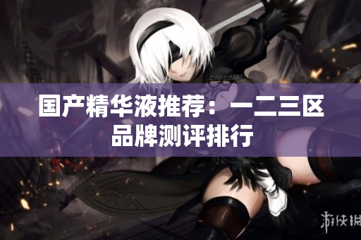 国产精华液推荐：一二三区品牌测评排行