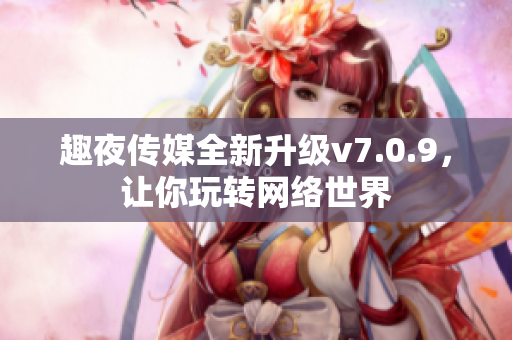 趣夜传媒全新升级v7.0.9，让你玩转网络世界