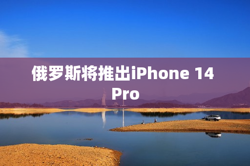 俄罗斯将推出iPhone 14 Pro