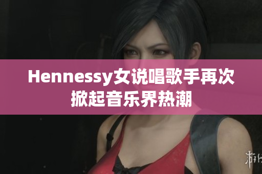 Hennessy女说唱歌手再次掀起音乐界热潮
