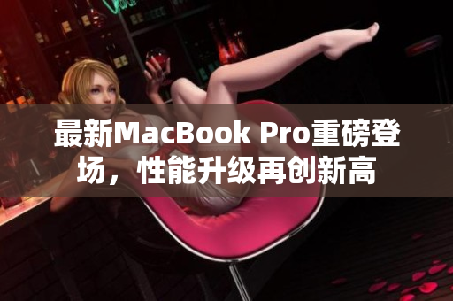 最新MacBook Pro重磅登场，性能升级再创新高
