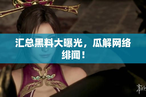 汇总黑料大曝光，瓜解网络绯闻！