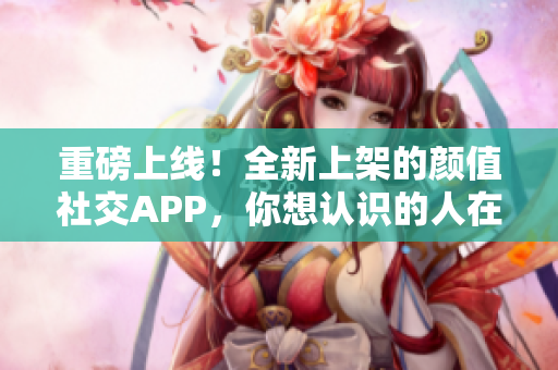 重磅上线！全新上架的颜值社交APP，你想认识的人在这里！