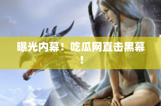 曝光内幕！吃瓜网直击黑幕！