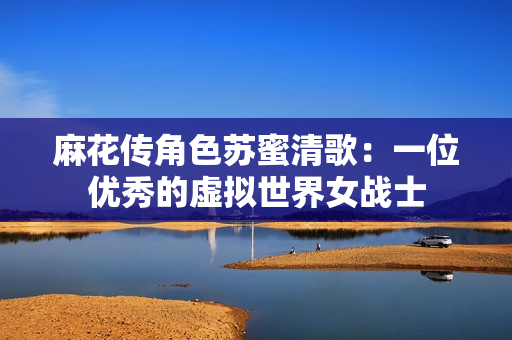 麻花传角色苏蜜清歌：一位优秀的虚拟世界女战士