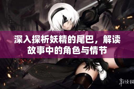 深入探析妖精的尾巴，解读故事中的角色与情节