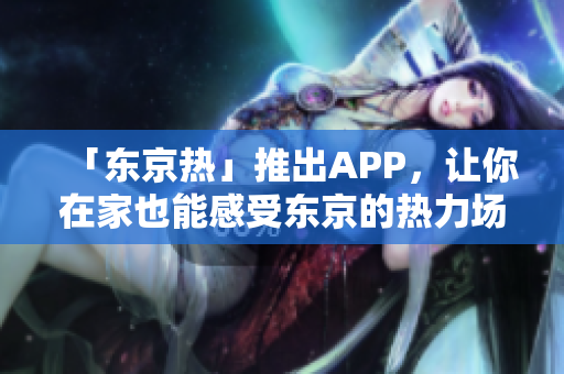「东京热」推出APP，让你在家也能感受东京的热力场！