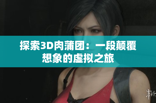 探索3D肉蒲团：一段颠覆想象的虚拟之旅