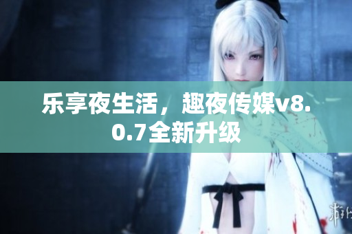乐享夜生活，趣夜传媒v8.0.7全新升级