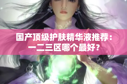 国产顶级护肤精华液推荐：一二三区哪个最好？