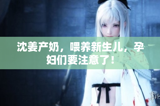 沈姜产奶，喂养新生儿，孕妇们要注意了！