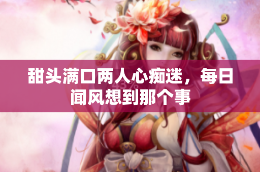 甜头满口两人心痴迷，每日闻风想到那个事