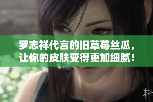罗志祥代言的旧草莓丝瓜，让你的皮肤变得更加细腻！