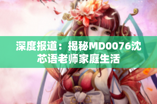 深度报道：揭秘MD0076沈芯语老师家庭生活