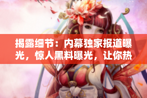 揭露细节：内幕独家报道曝光，惊人黑料曝光，让你热血沸腾！