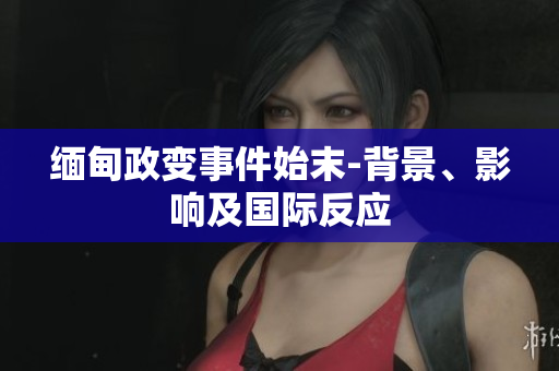 缅甸政变事件始末-背景、影响及国际反应