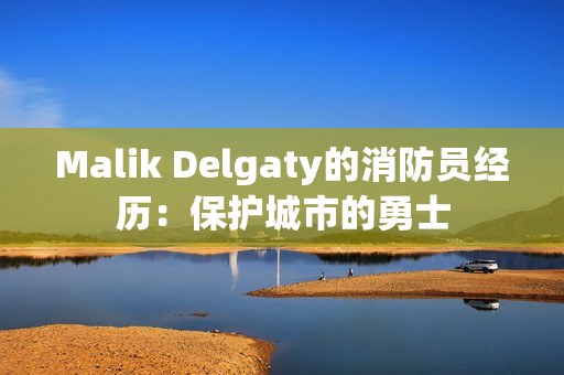 Malik Delgaty的消防员经历：保护城市的勇士