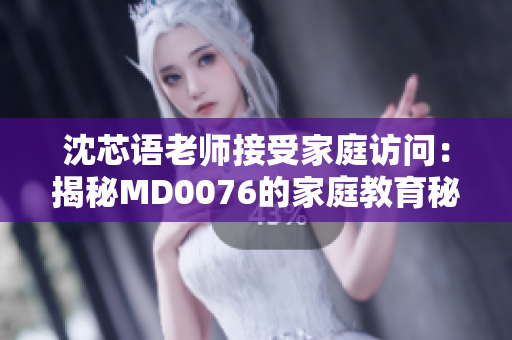 沈芯语老师接受家庭访问：揭秘MD0076的家庭教育秘密