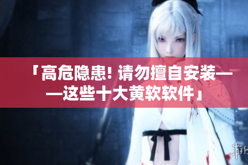 「高危隐患! 请勿擅自安装——这些十大黄软软件」