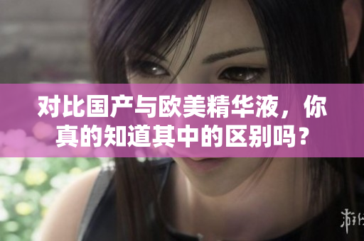 对比国产与欧美精华液，你真的知道其中的区别吗？