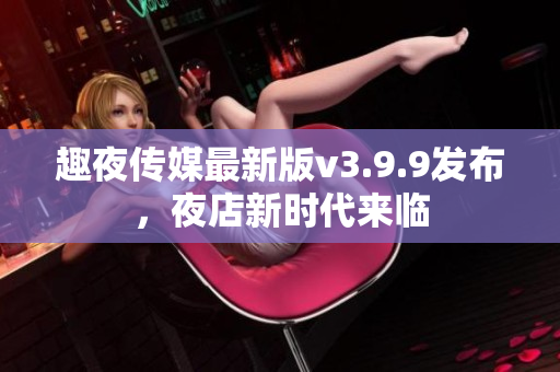 趣夜传媒最新版v3.9.9发布，夜店新时代来临