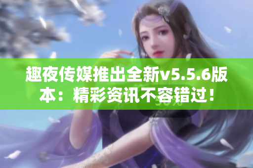 趣夜传媒推出全新v5.5.6版本：精彩资讯不容错过！