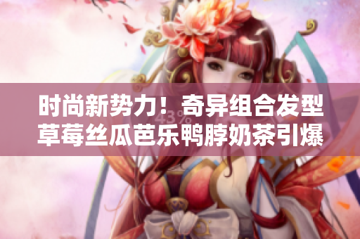 时尚新势力！奇异组合发型草莓丝瓜芭乐鸭脖奶茶引爆潮流