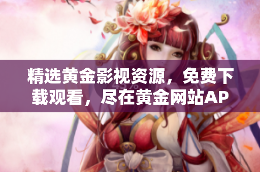 精选黄金影视资源，免费下载观看，尽在黄金网站APP