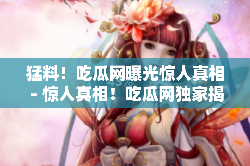 猛料！吃瓜网曝光惊人真相 - 惊人真相！吃瓜网独家揭露黑料