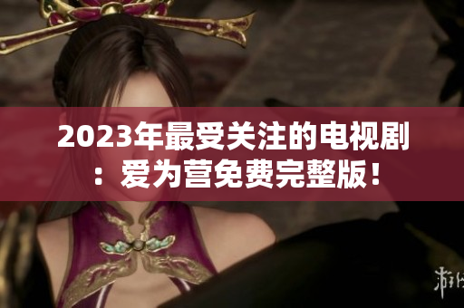 2023年最受关注的电视剧：爱为营免费完整版！