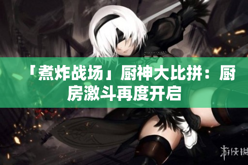 「煮炸战场」厨神大比拼：厨房激斗再度开启