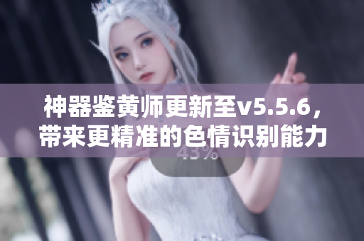 神器鉴黄师更新至v5.5.6，带来更精准的色情识别能力！