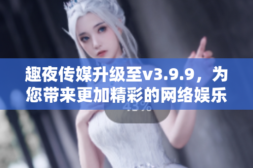 趣夜传媒升级至v3.9.9，为您带来更加精彩的网络娱乐体验！