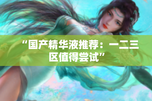 “国产精华液推荐：一二三区值得尝试”