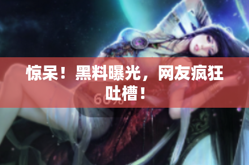 惊呆！黑料曝光，网友疯狂吐槽！