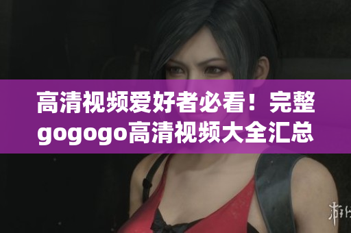 高清视频爱好者必看！完整gogogo高清视频大全汇总
