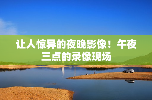 让人惊异的夜晚影像！午夜三点的录像现场