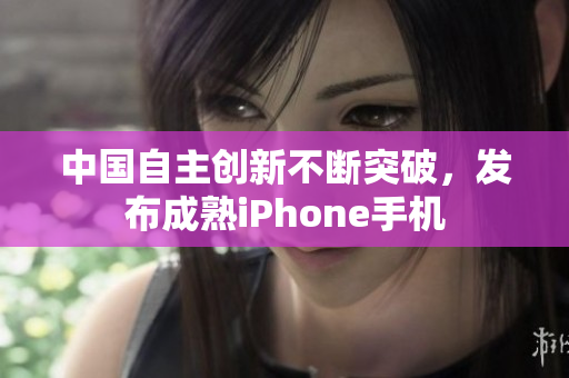 中国自主创新不断突破，发布成熟iPhone手机