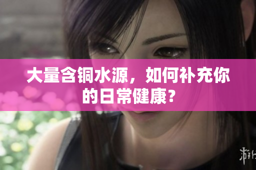 大量含铜水源，如何补充你的日常健康？