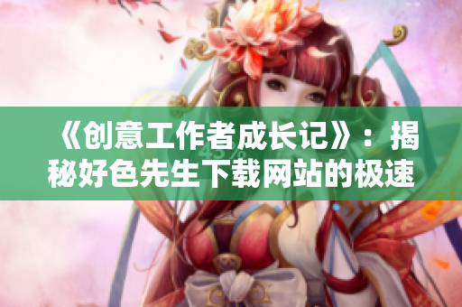 《创意工作者成长记》：揭秘好色先生下载网站的极速发展秘密