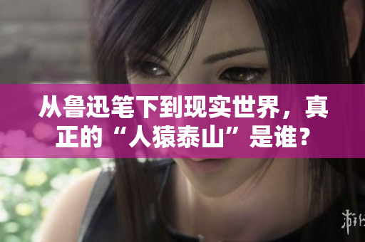 从鲁迅笔下到现实世界，真正的“人猿泰山”是谁？