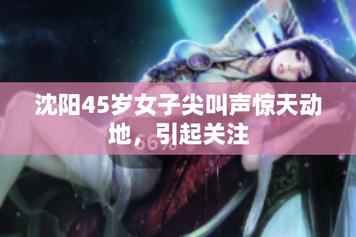 沈阳45岁女子尖叫声惊天动地，引起关注