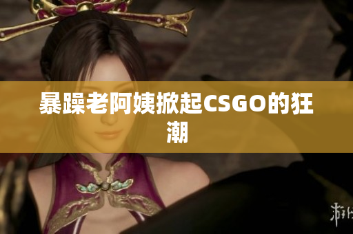 暴躁老阿姨掀起CSGO的狂潮